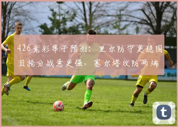 426竞彩串子预测：里尔防守更稳固且抢分战意更强，塞尔塔攻防两端全面崩盘_客场_主场_排名