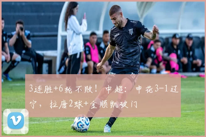 3连胜+6轮不败！中超：申花3-1辽宁，拉唐2球+金顺凯破门