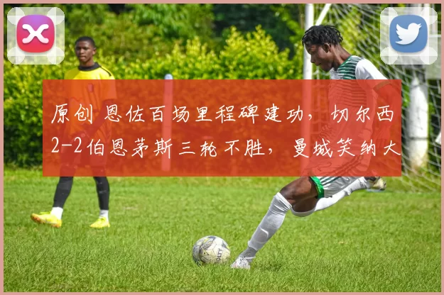 原创 恩佐百场里程碑建功，切尔西2-2伯恩茅斯三轮不胜，曼城笑纳大礼