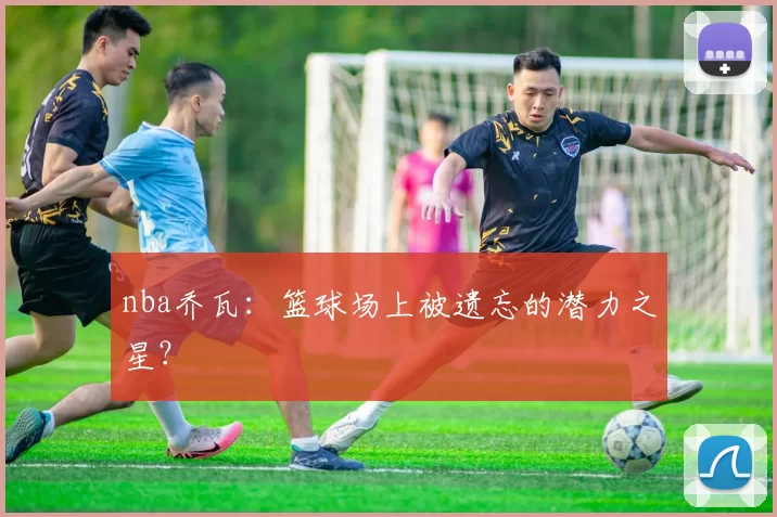 nba乔瓦：篮球场上被遗忘的潜力之星？