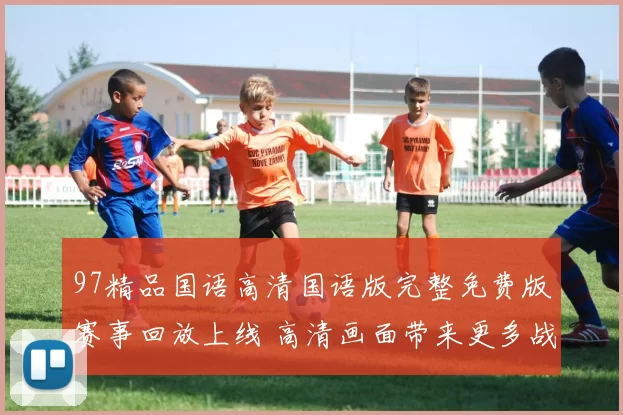 97精品国语高清国语版完整免费版赛事回放上线 高清画面带来更多战术看点