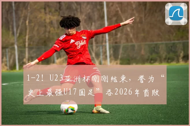 1-2！U23亚洲杯刚刚结束，誉为“史上最强U17国足”吞2026年首败