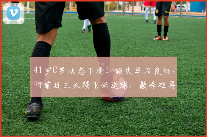 41岁C罗状态下滑！错失单刀良机，门前近三米踢飞必进球，巅峰难再现_利雅得_胜利_比赛