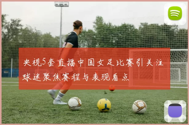 央视5套直播中国女足比赛引关注 球迷聚焦赛程与表现看点