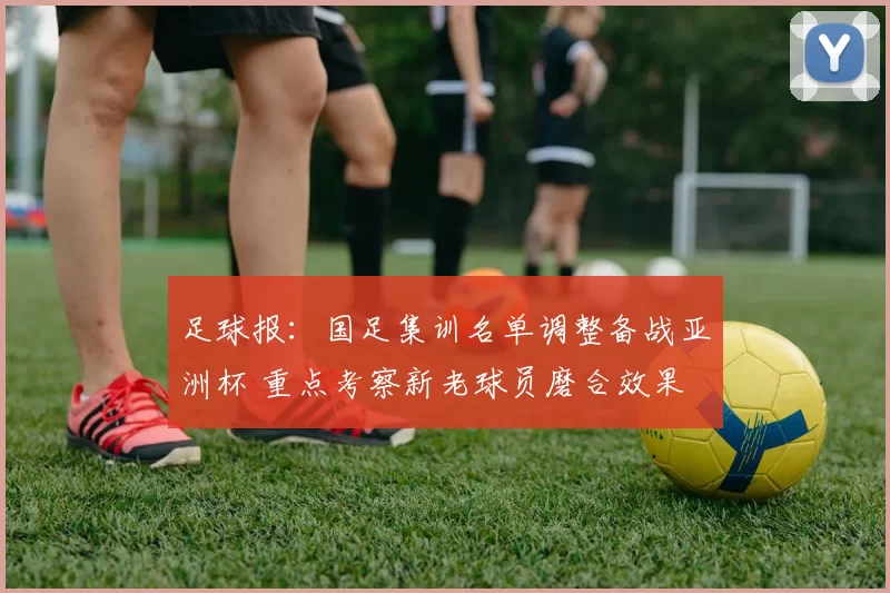 足球报：国足集训名单调整备战亚洲杯 重点考察新老球员磨合效果
