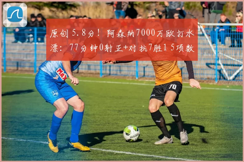 原创 5.8分！阿森纳7000万欧打水漂：77分钟0射正+对抗7胜1 5项数据挂零