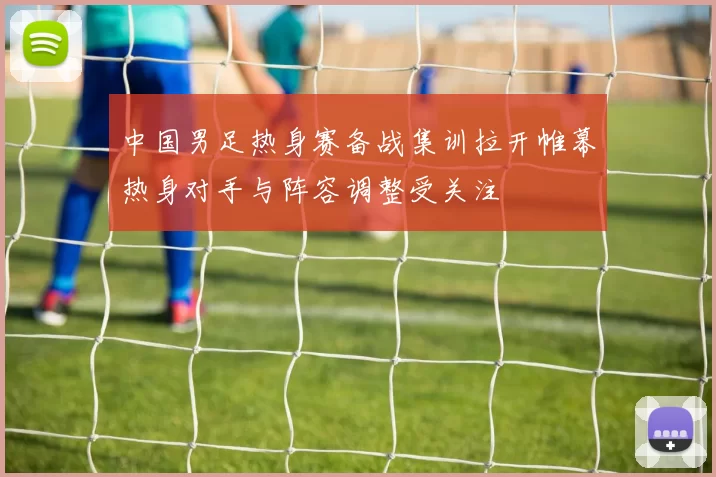 中国男足热身赛备战集训拉开帷幕热身对手与阵容调整受关注