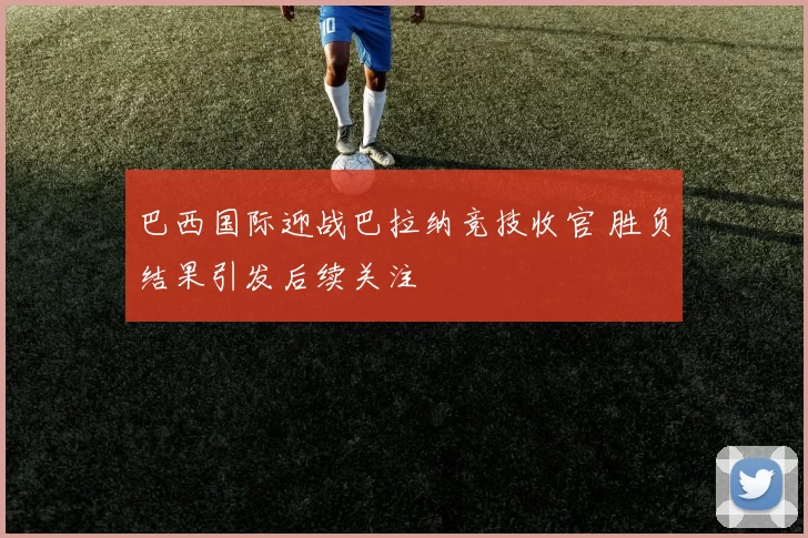 巴西国际迎战巴拉纳竞技收官 胜负结果引发后续关注