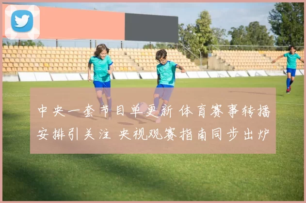 中央一套节目单更新 体育赛事转播安排引关注 央视观赛指南同步出炉