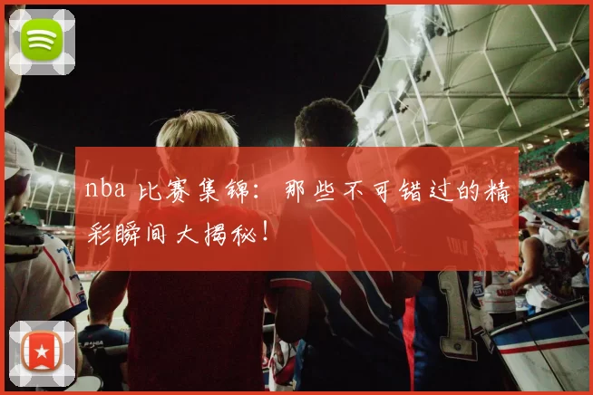 nba 比赛集锦：那些不可错过的精彩瞬间大揭秘！