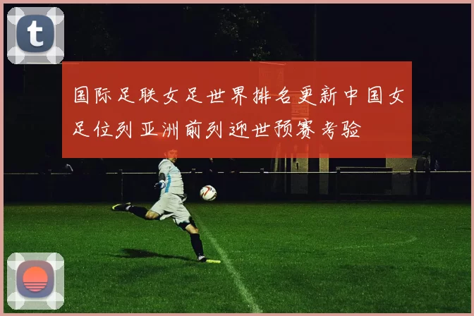 国际足联女足世界排名更新中国女足位列亚洲前列迎世预赛考验