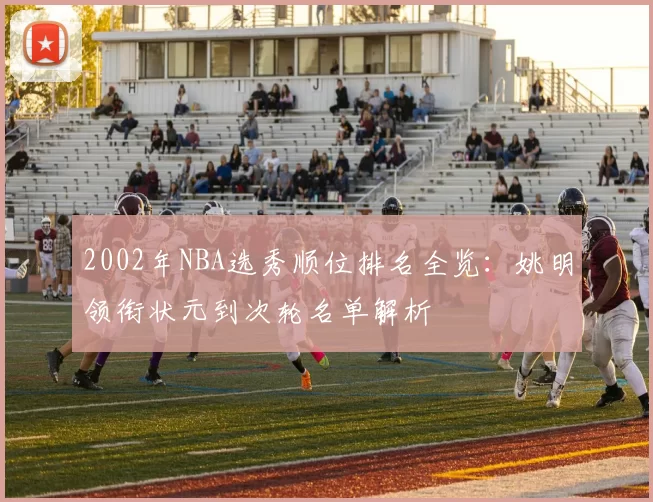 2002年NBA选秀顺位排名全览：姚明领衔状元到次轮名单解析