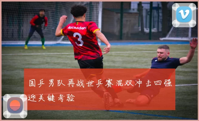 国乒男队再战世乒赛混双冲击四强迎关键考验