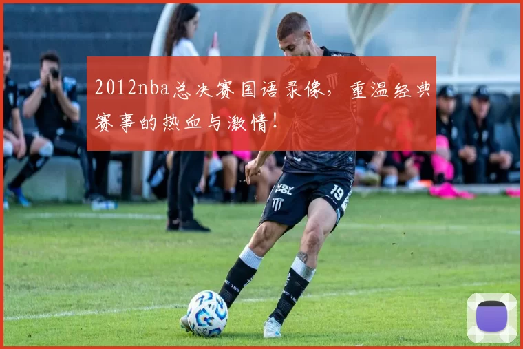 2012nba总决赛国语录像，重温经典赛事的热血与激情！