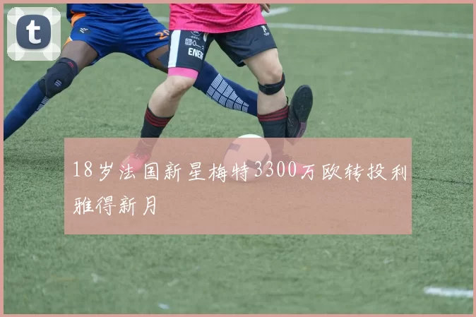 18岁法国新星梅特3300万欧转投利雅得新月