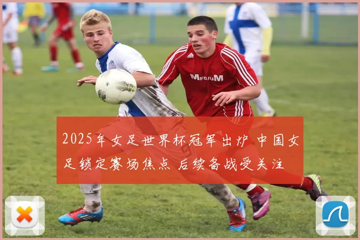 2025年女足世界杯冠军出炉 中国女足锁定赛场焦点 后续备战受关注