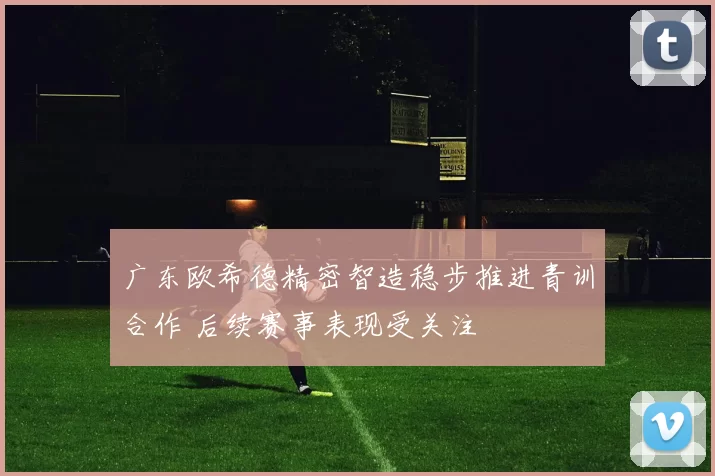 广东欧希德精密智造稳步推进青训合作 后续赛事表现受关注