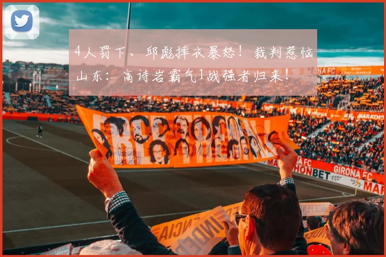 4人罚下、邱彪摔衣暴怒！裁判惹恼山东：高诗岩霸气1战强者归来！