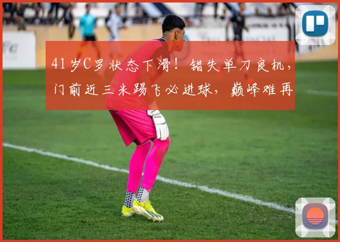 41岁C罗状态下滑！错失单刀良机，门前近三米踢飞必进球，巅峰难再现_利雅得_胜利_比赛