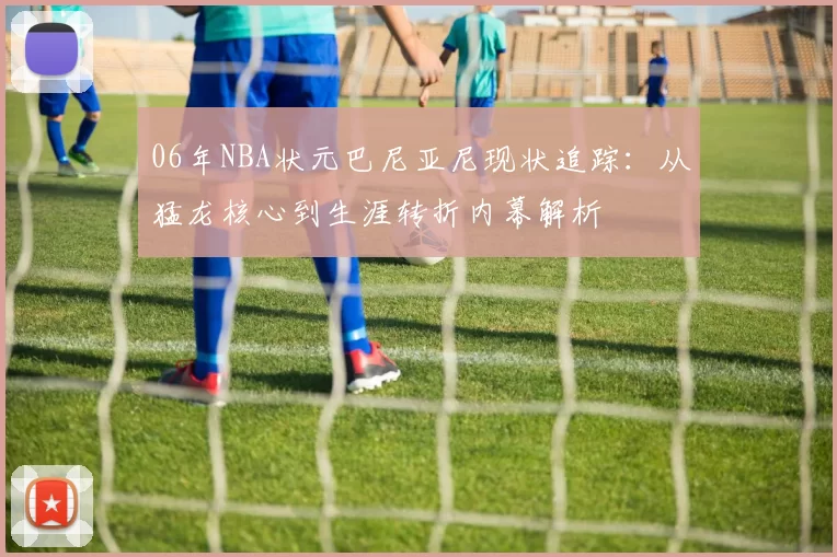 06年NBA状元巴尼亚尼现状追踪：从猛龙核心到生涯转折内幕解析