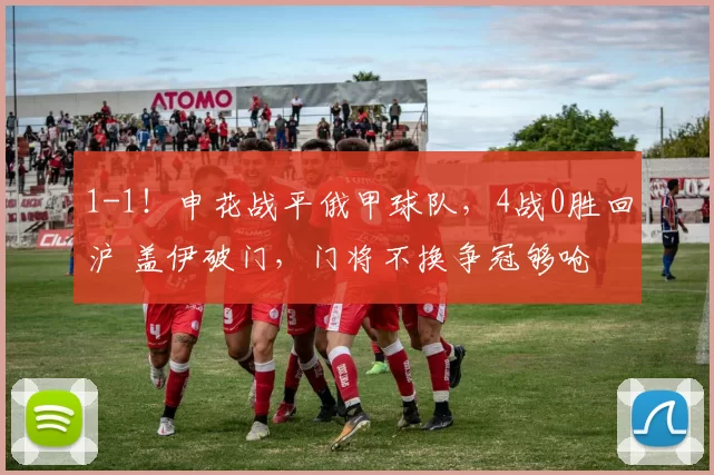 1-1！申花战平俄甲球队，4战0胜回沪 盖伊破门，门将不换争冠够呛