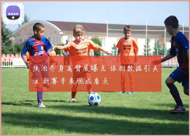 焦泊乔身高臂展曝光 体测数据引关注 新赛季表现成看点