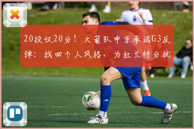 20投仅20分！火箭队申京承诺G3反弹：找回个人风格，为杜兰特分忧