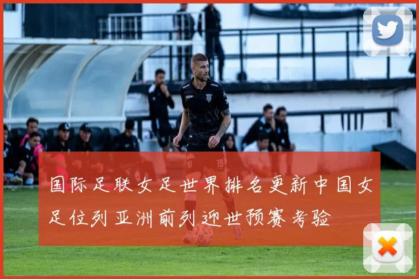 国际足联女足世界排名更新中国女足位列亚洲前列迎世预赛考验