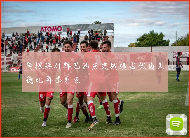 阿根廷对阵巴西历史战绩占优南美德比再添看点