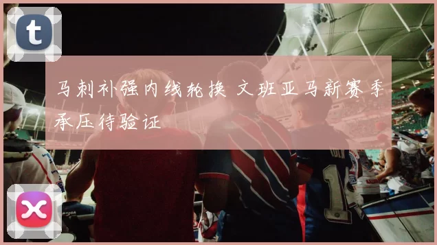 马刺补强内线轮换 文班亚马新赛季承压待验证