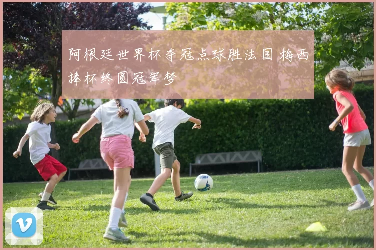 阿根廷世界杯夺冠点球胜法国 梅西捧杯终圆冠军梦