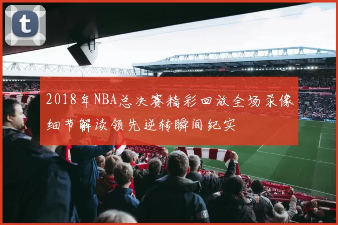 2018年NBA总决赛精彩回放全场录像细节解读领先逆转瞬间纪实