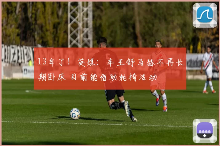 13年了！英媒：车王舒马赫不再长期卧床 目前能借助轮椅活动