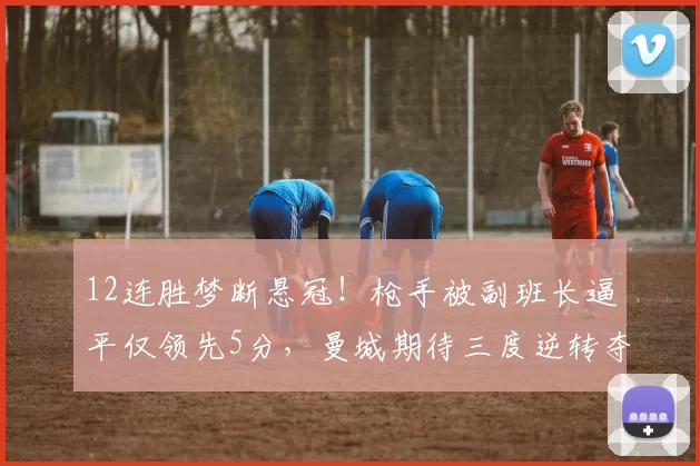 12连胜梦断悬冠!枪手被副班长逼平仅领先5分,曼城期待三度逆转夺冠_比赛_英超_阿森纳