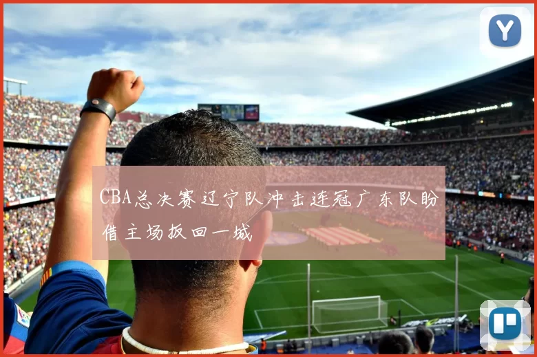 CBA总决赛辽宁队冲击连冠广东队盼借主场扳回一城
