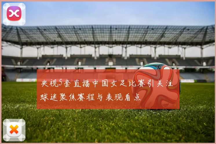 央视5套直播中国女足比赛引关注 球迷聚焦赛程与表现看点