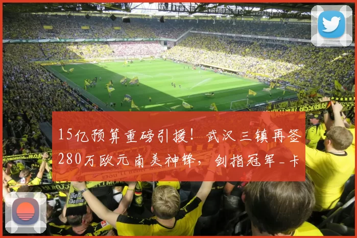 15亿预算重磅引援！武汉三镇再签280万欧元南美神锋，剑指冠军_卡迪斯_身价_中超