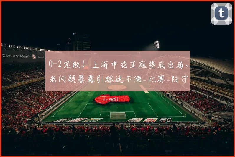 0-2完败!上海申花亚冠垫底出局,老问题暴露引球迷不满_比赛_防守_用人