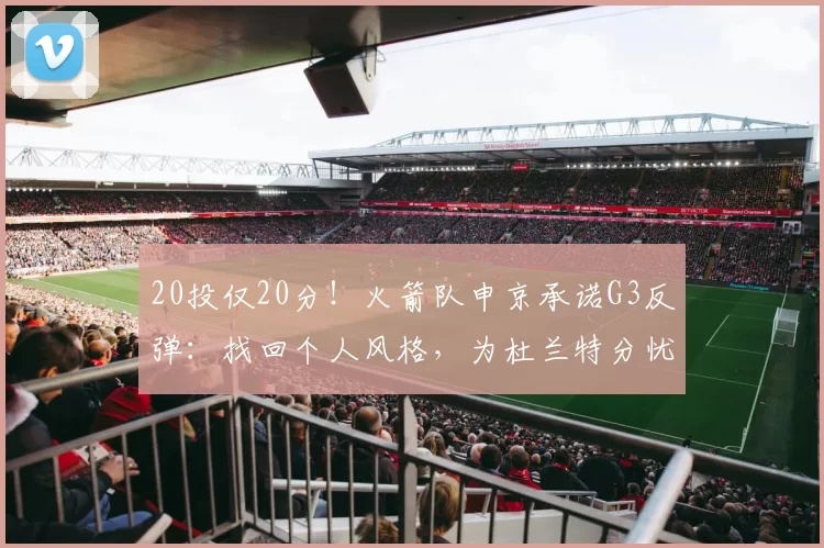 20投仅20分！火箭队申京承诺G3反弹：找回个人风格，为杜兰特分忧