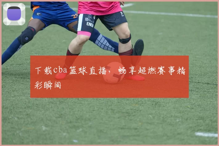 下载cba篮球直播，畅享超燃赛事精彩瞬间