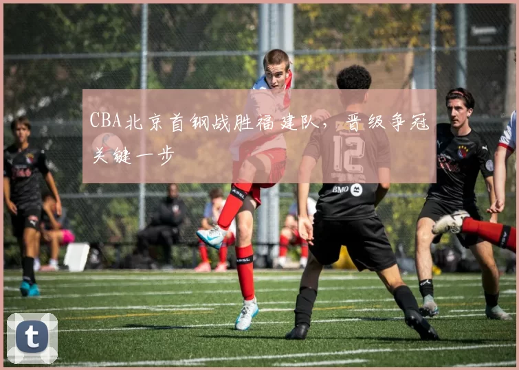 CBA北京首钢战胜福建队，晋级争冠关键一步