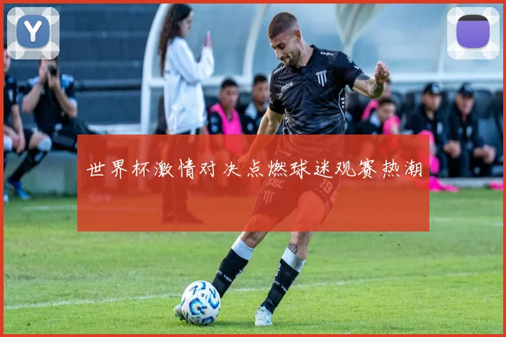 世界杯激情对决点燃球迷观赛热潮