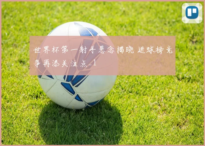 世界杯第一射手悬念揭晓 进球榜竞争再添关注点_1