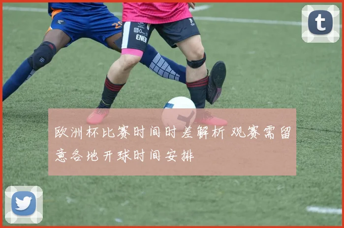 欧洲杯比赛时间时差解析 观赛需留意各地开球时间安排